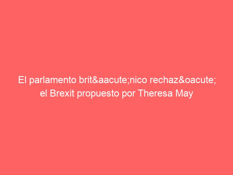 El parlamento británico rechazó el Brexit propuesto por Theresa May